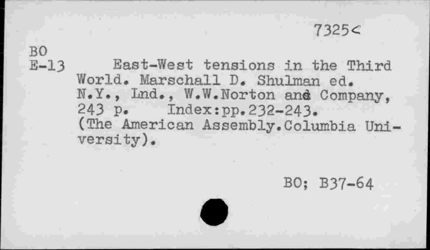 ﻿7325<
BO
E-13 East-West tensions in the Third World. Marschall D. Shulman ed.
N.Y., Lnd., W.W.Norton and Company,
243 p.	Index:pp.232-243.
(The American Assembly.Columbia Uni -versity).
BO; B37-64